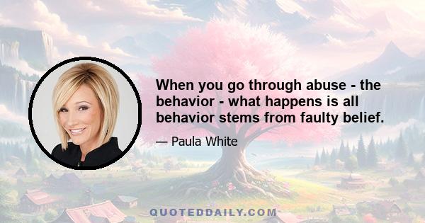 When you go through abuse - the behavior - what happens is all behavior stems from faulty belief.