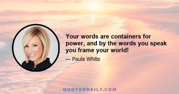 Your words are containers for power, and by the words you speak you frame your world!