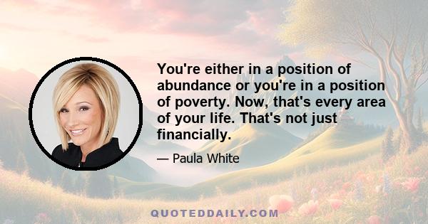 You're either in a position of abundance or you're in a position of poverty. Now, that's every area of your life. That's not just financially.