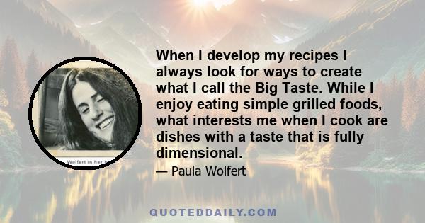 When I develop my recipes I always look for ways to create what I call the Big Taste. While I enjoy eating simple grilled foods, what interests me when I cook are dishes with a taste that is fully dimensional.