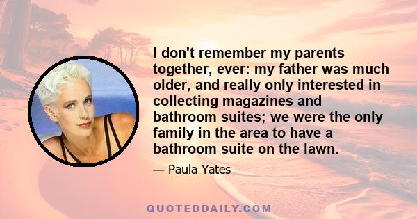 I don't remember my parents together, ever: my father was much older, and really only interested in collecting magazines and bathroom suites; we were the only family in the area to have a bathroom suite on the lawn.