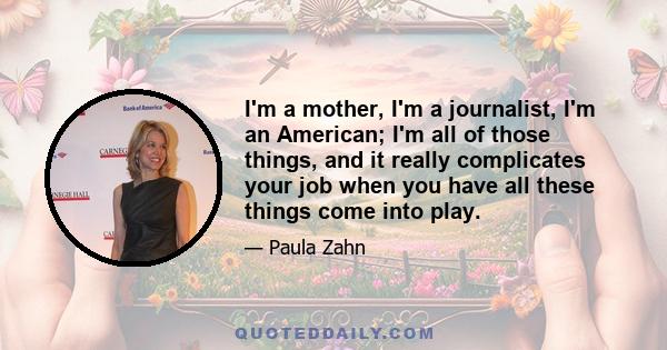 I'm a mother, I'm a journalist, I'm an American; I'm all of those things, and it really complicates your job when you have all these things come into play.