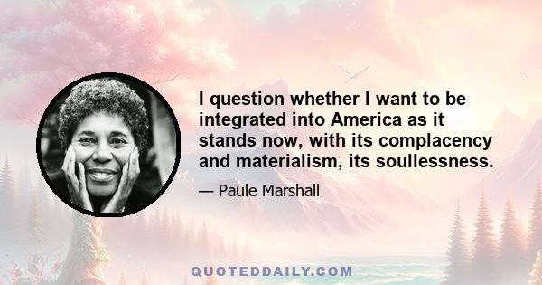 I question whether I want to be integrated into America as it stands now, with its complacency and materialism, its soullessness.