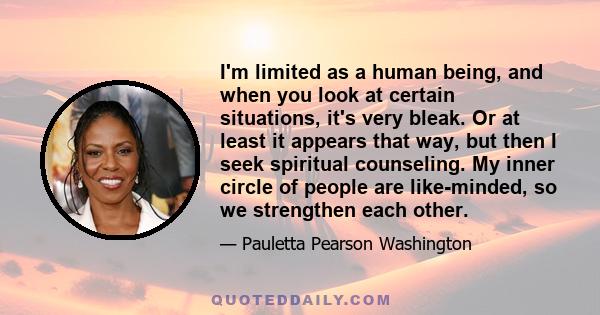 I'm limited as a human being, and when you look at certain situations, it's very bleak. Or at least it appears that way, but then I seek spiritual counseling. My inner circle of people are like-minded, so we strengthen