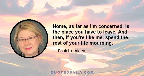 Home, as far as I'm concerned, is the place you have to leave. And then, if you're like me, spend the rest of your life mourning.