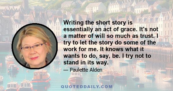 Writing the short story is essentially an act of grace. It's not a matter of will so much as trust. I try to let the story do some of the work for me. It knows what it wants to do, say, be. I try not to stand in its way.