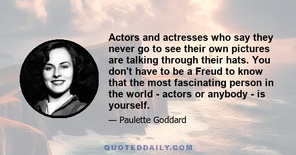 Actors and actresses who say they never go to see their own pictures are talking through their hats. You don't have to be a Freud to know that the most fascinating person in the world - actors or anybody - is yourself.