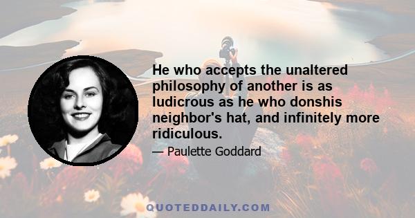 He who accepts the unaltered philosophy of another is as ludicrous as he who donshis neighbor's hat, and infinitely more ridiculous.