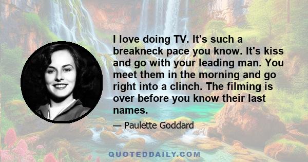 I love doing TV. It's such a breakneck pace you know. It's kiss and go with your leading man. You meet them in the morning and go right into a clinch. The filming is over before you know their last names.