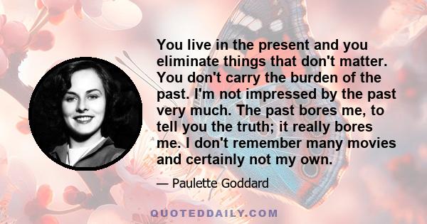 You live in the present and you eliminate things that don't matter. You don't carry the burden of the past. I'm not impressed by the past very much. The past bores me, to tell you the truth; it really bores me. I don't