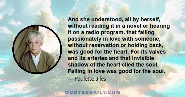 And she understood, all by herself, without reading it in a novel or hearing it on a radio program, that falling passionately in love with someone, without reservation or holding back, was good for the heart. For its