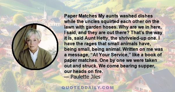 Paper Matches My aunts washed dishes while the uncles squirted each other on the lawn with garden hoses. Why are we in here, I said, and they are out there? That’s the way it is, said Aunt Hetty, the shriveled-up one. I 