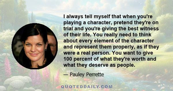 I always tell myself that when you're playing a character, pretend they're on trial and you're giving the best witness of their life. You really need to think about every element of the character and represent them