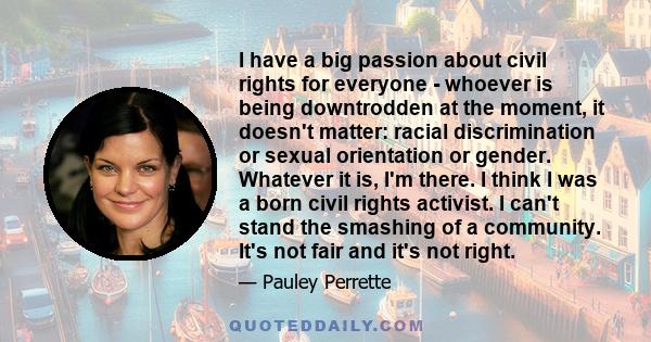 I have a big passion about civil rights for everyone - whoever is being downtrodden at the moment, it doesn't matter: racial discrimination or sexual orientation or gender. Whatever it is, I'm there. I think I was a