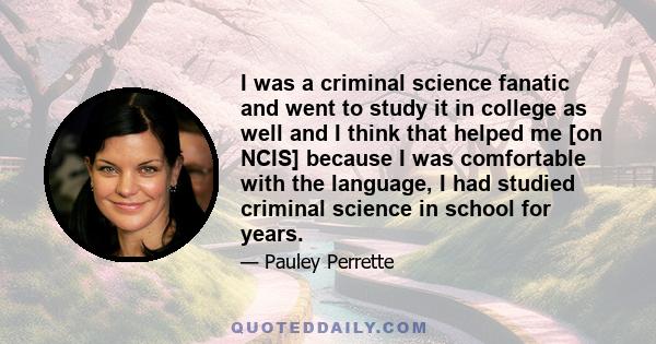 I was a criminal science fanatic and went to study it in college as well and I think that helped me [on NCIS] because I was comfortable with the language, I had studied criminal science in school for years.