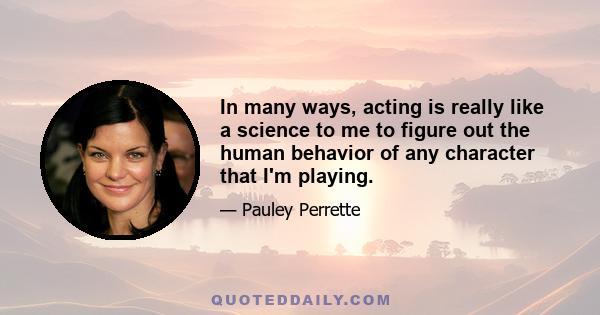 In many ways, acting is really like a science to me to figure out the human behavior of any character that I'm playing.