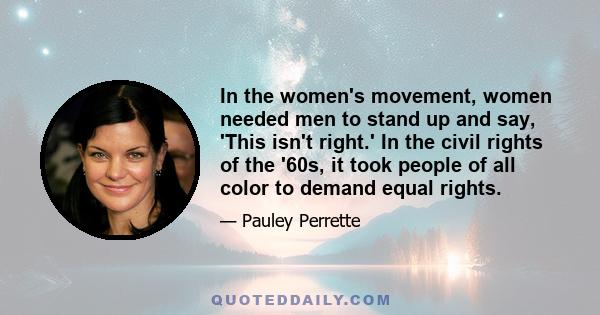 In the women's movement, women needed men to stand up and say, 'This isn't right.' In the civil rights of the '60s, it took people of all color to demand equal rights.