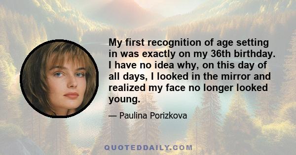 My first recognition of age setting in was exactly on my 36th birthday. I have no idea why, on this day of all days, I looked in the mirror and realized my face no longer looked young.