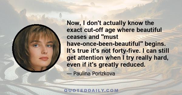 Now, I don't actually know the exact cut-off age where beautiful ceases and must have-once-been-beautiful begins. It's true it's not forty-five. I can still get attention when I try really hard, even if it's greatly