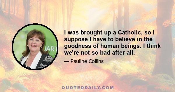 I was brought up a Catholic, so I suppose I have to believe in the goodness of human beings. I think we're not so bad after all.