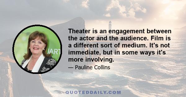 Theater is an engagement between the actor and the audience. Film is a different sort of medium. It's not immediate, but in some ways it's more involving.