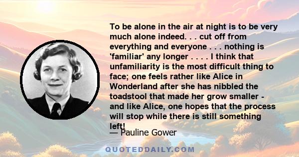 To be alone in the air at night is to be very much alone indeed. . . cut off from everything and everyone . . . nothing is 'familiar' any longer . . . . I think that unfamiliarity is the most difficult thing to face;