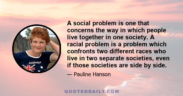 A social problem is one that concerns the way in which people live together in one society. A racial problem is a problem which confronts two different races who live in two separate societies, even if those societies