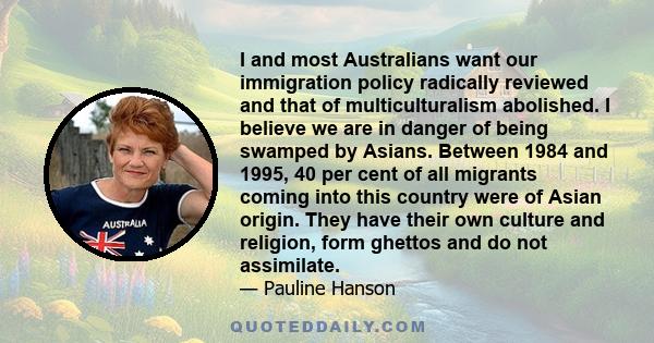 I and most Australians want our immigration policy radically reviewed and that of multiculturalism abolished. I believe we are in danger of being swamped by Asians. Between 1984 and 1995, 40 per cent of all migrants