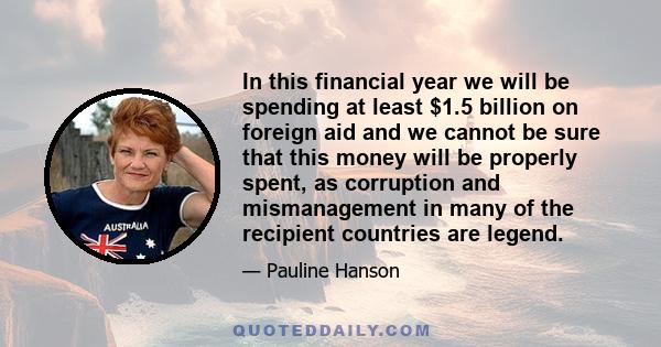 In this financial year we will be spending at least $1.5 billion on foreign aid and we cannot be sure that this money will be properly spent, as corruption and mismanagement in many of the recipient countries are legend.