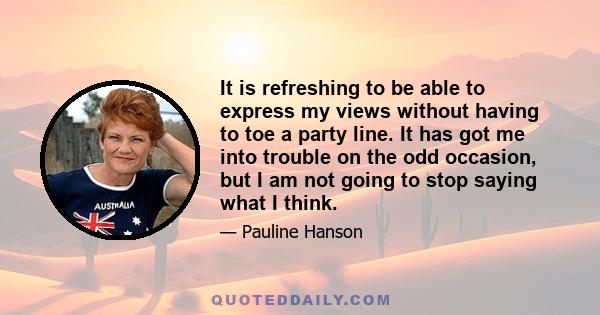 It is refreshing to be able to express my views without having to toe a party line. It has got me into trouble on the odd occasion, but I am not going to stop saying what I think.