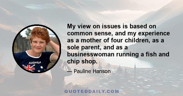 My view on issues is based on common sense, and my experience as a mother of four children, as a sole parent, and as a businesswoman running a fish and chip shop.