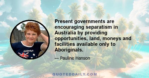 Present governments are encouraging separatism in Australia by providing opportunities, land, moneys and facilities available only to Aboriginals.