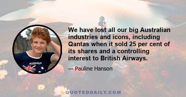 We have lost all our big Australian industries and icons, including Qantas when it sold 25 per cent of its shares and a controlling interest to British Airways.