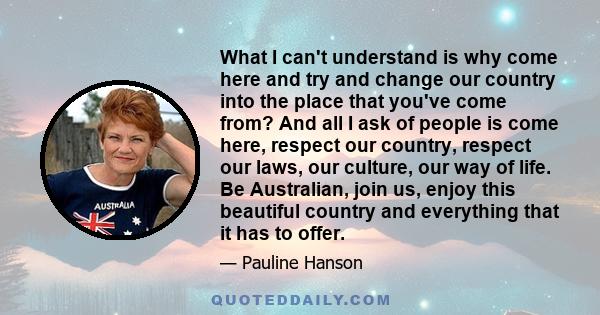 What I can't understand is why come here and try and change our country into the place that you've come from? And all I ask of people is come here, respect our country, respect our laws, our culture, our way of life. Be 