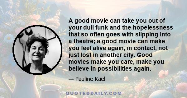 A good movie can take you out of your dull funk and the hopelessness that so often goes with slipping into a theatre; a good movie can make you feel alive again, in contact, not just lost in another city. Good movies