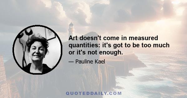 Art doesn't come in measured quantities: it's got to be too much or it's not enough.