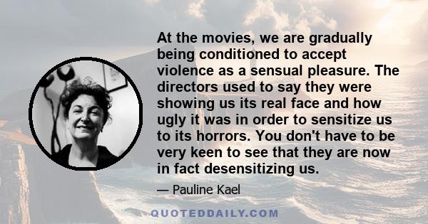 At the movies, we are gradually being conditioned to accept violence as a sensual pleasure. The directors used to say they were showing us its real face and how ugly it was in order to sensitize us to its horrors. You