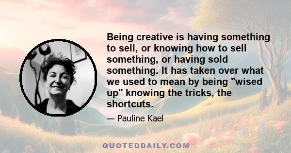 Being creative is having something to sell, or knowing how to sell something, or having sold something. It has taken over what we used to mean by being wised up knowing the tricks, the shortcuts.