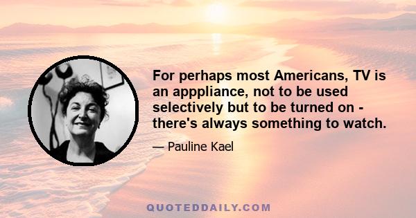 For perhaps most Americans, TV is an apppliance, not to be used selectively but to be turned on - there's always something to watch.