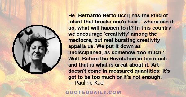 He [Bernardo Bertolucci] has the kind of talent that breaks one's heart: where can it go, what will happen to it? In this country we encourage 'creativity' among the mediocre, but real bursting creativity appalls us. We 