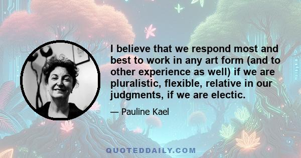 I believe that we respond most and best to work in any art form (and to other experience as well) if we are pluralistic, flexible, relative in our judgments, if we are electic.