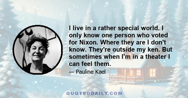 I live in a rather special world. I only know one person who voted for Nixon. Where they are I don't know. They're outside my ken. But sometimes when I'm in a theater I can feel them.