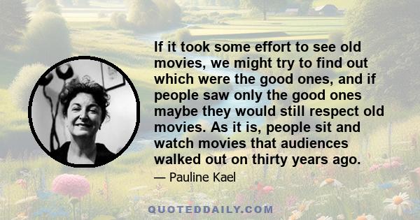 If it took some effort to see old movies, we might try to find out which were the good ones, and if people saw only the good ones maybe they would still respect old movies. As it is, people sit and watch movies that