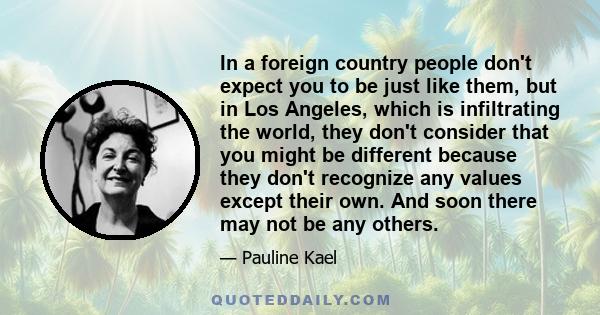 In a foreign country people don't expect you to be just like them, but in Los Angeles, which is infiltrating the world, they don't consider that you might be different because they don't recognize any values except