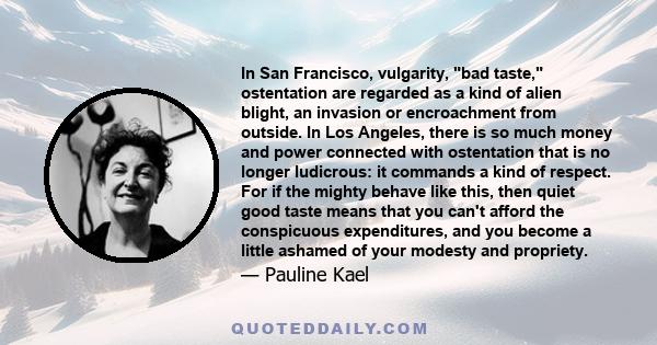 In San Francisco, vulgarity, bad taste, ostentation are regarded as a kind of alien blight, an invasion or encroachment from outside. In Los Angeles, there is so much money and power connected with ostentation that is