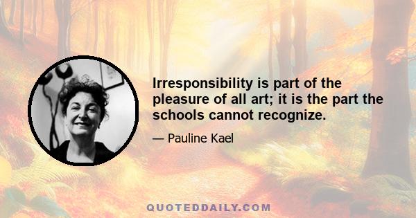 Irresponsibility is part of the pleasure of all art; it is the part the schools cannot recognize.