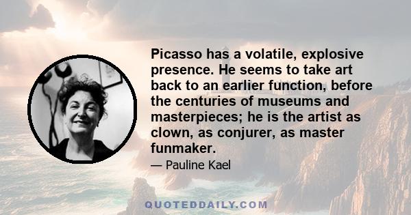 Picasso has a volatile, explosive presence. He seems to take art back to an earlier function, before the centuries of museums and masterpieces; he is the artist as clown, as conjurer, as master funmaker.