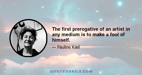 The first prerogative of an artist in any medium is to make a fool of himself.