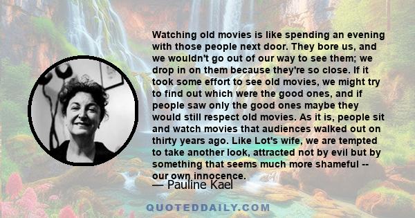 Watching old movies is like spending an evening with those people next door. They bore us, and we wouldn't go out of our way to see them; we drop in on them because they're so close. If it took some effort to see old