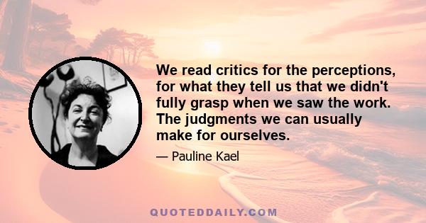 We read critics for the perceptions, for what they tell us that we didn't fully grasp when we saw the work. The judgments we can usually make for ourselves.